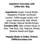 Load image into Gallery viewer, black text on a white background that reads, &quot;raspberry chocolate with  toffee bits  80g Ingredients: Sugar, Cocoa Butter,  Raspberry Powder, Sunflower  Lecithin, Toffee (sugar, butter, corn  syrup, baking soda, salt), Whole  Milk Powder, Natural Vanilla Extract.  Contains Milk. May contain traces of  Nuts, Tree Nuts, Soy, Peanuts, Wheat,  Sesame Seeds and Eggs.  Happily Made in Orillia, Ontario DWNchocolate.com&quot;
