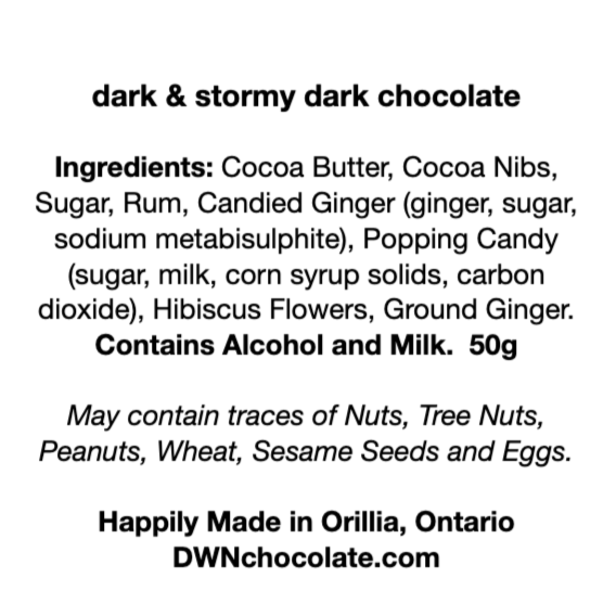black text on a white background that reads, "dark & stormy dark chocolate  Ingredients: Cocoa Butter, Cocoa Nibs,  Sugar, Rum, Candied Ginger (ginger, sugar, sodium metabisulphite), Popping Candy  (sugar, milk, corn syrup solids, carbon  dioxide), Hibiscus Flowers, Ground Ginger.  Contains Alcohol and Milk.  50g  May contain traces of Nuts, Tree Nuts, Peanuts, Wheat, Sesame Seeds and Eggs.    Happily Made in Orillia, Ontario DWNchocolate.com"