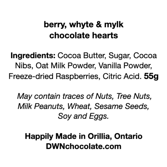 berry, whyte & mylk  chocolate hearts Ingredients: Cocoa Butter, Sugar, Cocoa  Nibs, Oat Milk Powder, Vanilla Powder, Freeze-dried Raspberries, Citric Acid. 55g  May contain traces of Nuts, Tree Nuts,  Milk Peanuts, Wheat, Sesame Seeds,  Soy and Eggs.   Happily Made in Orillia, Ontario DWNchocolate.com