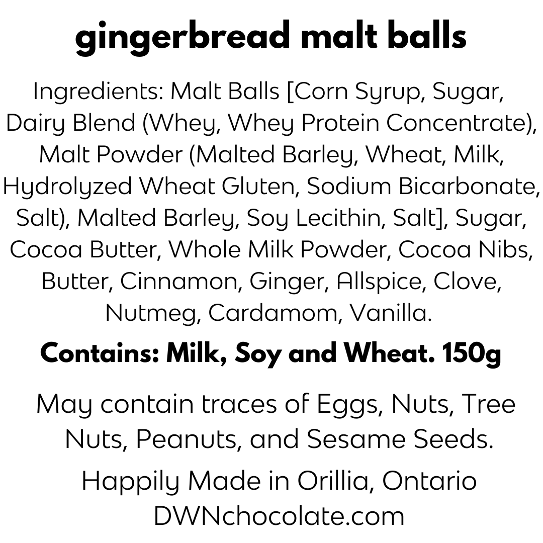 black text that reads, "gingerbread malt balls   Ingredients: Malt Balls [Corn Syrup, Sugar, Dairy  Blend (Whey, Whey Protein Concentrate), Malt  Powder (Malted Barley, Wheat, Milk, Hydrolyzed  Wheat Gluten, Sodium Bicarbonate, Salt), Malted  Barley, Soy Lecithin, Salt], Sugar, Cocoa Butter,  Whole Milk Powder, Cocoa Nibs, Butter, Cinnamon,  Ginger, Allspice, Clove, Nutmeg, Cardamom, Vanilla.  Contains: Milk, Soy and Wheat. 150g  May contain traces of Nuts,  Tree Nuts, Eggs, Peanuts and Sesame."