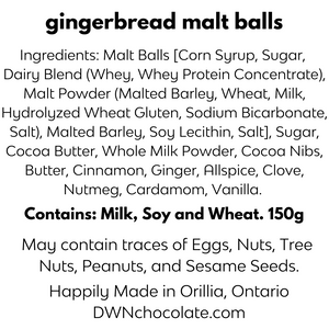 black text that reads, "gingerbread malt balls   Ingredients: Malt Balls [Corn Syrup, Sugar, Dairy  Blend (Whey, Whey Protein Concentrate), Malt  Powder (Malted Barley, Wheat, Milk, Hydrolyzed  Wheat Gluten, Sodium Bicarbonate, Salt), Malted  Barley, Soy Lecithin, Salt], Sugar, Cocoa Butter,  Whole Milk Powder, Cocoa Nibs, Butter, Cinnamon,  Ginger, Allspice, Clove, Nutmeg, Cardamom, Vanilla.  Contains: Milk, Soy and Wheat. 150g  May contain traces of Nuts,  Tree Nuts, Eggs, Peanuts and Sesame."