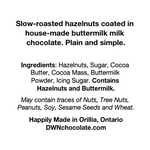 Load image into Gallery viewer, Ingredients label for buttermilk hazelnuts reads, &quot;Slow-roasted hazelnuts coated in   house-made buttermilk milk   chocolate. Plain and simple.     Ingredients: Hazelnuts, Sugar, Cocoa   Butter, Cocoa Mass, Buttermilk   Powder, Icing Sugar. Contains   Hazelnuts and Buttermilk.   May contain traces of Nuts, Tree Nuts,   Peanuts, Soy, Sesame Seeds and Wheat.   Happily Made in Orillia, Ontario  DWNchocolate.com&quot;
