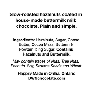 Ingredients label for buttermilk hazelnuts reads, "Slow-roasted hazelnuts coated in   house-made buttermilk milk   chocolate. Plain and simple.     Ingredients: Hazelnuts, Sugar, Cocoa   Butter, Cocoa Mass, Buttermilk   Powder, Icing Sugar. Contains   Hazelnuts and Buttermilk.   May contain traces of Nuts, Tree Nuts,   Peanuts, Soy, Sesame Seeds and Wheat.   Happily Made in Orillia, Ontario  DWNchocolate.com"