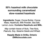 Load image into Gallery viewer, Ingredients list for caramelized hazelnut bar reads, &quot;50% hazelnut milk chocolate  surrounding caramelized  slow-roasted hazelnuts   Ingredients: Sugar, Cocoa Butter, Cocoa  Mass, Hazelnuts, Milk Powder, Sea Salt,  Lemon Juice. Contains Hazelnuts and Milk. May contain traces of Nuts, Tree Nuts,  Peanuts, Soy, Sesame Seeds and Wheat. Happily Made in Orillia, Ontario DWNchocolate.com&quot;
