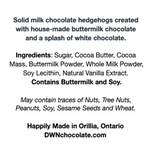 Load image into Gallery viewer, Black text that reads, &quot;Solid milk chocolate hedgehogs created  with house-made buttermilk chocolate  and a splash of white chocolate. Ingredients: Sugar, Cocoa Butter, Cocoa  Mass, Buttermilk Powder, Whole Milk Powder,  Soy Lecithin, Natural Vanilla Extract.  Contains Buttermilk and Soy. May contain traces of Nuts, Tree Nuts,  Peanuts, Soy, Sesame Seeds and Wheat. Happily Made in Orillia, Ontario DWNchocolate.com&quot;

