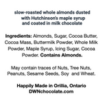 Load image into Gallery viewer, a white ingredient label with black text reads, &quot;slow-roasted whole almonds dusted in Hutchinson&#39;s maple syrup and coated in milk chocolate. Ingredients: Almonds, Sugar, Cocoa Butter, Cocoa Mass, Buttermilk Powder, Whole Milk Powder, Maple Syrup, Icing Sugar, Cocoa Powder. Contains Almonds. May contain traces of Nuts, Tree Nuts, Peanuts, Sesame Seeds, Soy and Wheat. Happily Made in Orillia, Ontario. DWNchocolate.com.&quot;
