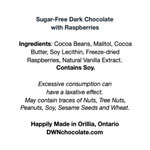Load image into Gallery viewer, white label with black text that reads, &quot;Sugar-Free Dark Chocolate with Raspberries Ingredients: Cocoa Beans, Malitol, Cocoa  Butter, Soy Lecithin, Freeze-dried  Raspberries, Natural Vanilla Extract.  Contains Soy. Excessive consumption can  have a laxative effect. May contain traces of Nuts, Tree Nuts,  Peanuts, Soy, Sesame Seeds and Wheat. Happily Made in Orillia, Ontario DWNchocolate.com&quot;
