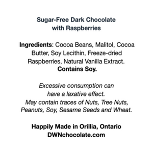 white label with black text that reads, "Sugar-Free Dark Chocolate with Raspberries Ingredients: Cocoa Beans, Malitol, Cocoa  Butter, Soy Lecithin, Freeze-dried  Raspberries, Natural Vanilla Extract.  Contains Soy. Excessive consumption can  have a laxative effect. May contain traces of Nuts, Tree Nuts,  Peanuts, Soy, Sesame Seeds and Wheat. Happily Made in Orillia, Ontario DWNchocolate.com"