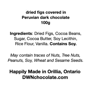 black text on a white background that reads, "dried figs covered in  Peruvian dark chocolate 100g Ingredients: Dried Figs, Cocoa Beans,  Sugar, Cocoa Butter, Soy Lecithin,  Rice Flour, Vanilla. Contains Soy.   May contain traces of Nuts, Tree Nuts,  Peanuts, Soy, Wheat and Sesame Seeds. Happily Made in Orillia, Ontario DWNchocolate.com"