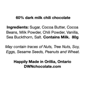black text on a white background that reads, "60% dark milk chili chocolate Ingredients: Sugar, Cocoa Butter, Cocoa  Beans, Milk Powder, Chili Powder, Vanilla,  Sea Buckthorn, Salt. Contains Milk.  80g May contain traces of Nuts, Tree Nuts, Soy,  Eggs, Sesame Seeds, Peanuts and Wheat.    Happily Made in Orillia, Ontario DWNchocolate.com"