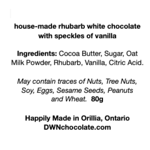 black text on a white background reads, "house-made rhubarb white chocolate  with speckles of vanilla Ingredients: Cocoa Butter, Sugar, Oat  Milk Powder, Rhubarb, Vanilla, Citric Acid.  May contain traces of Nuts, Tree Nuts,  Soy, Eggs, Sesame Seeds, Peanuts  and Wheat.  80g Happily Made in Orillia, Ontario DWNchocolate.com"