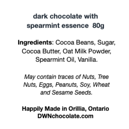 Black text on a white background that reads, "dark chocolate with  spearmint essence  80g Ingredients: Cocoa Beans, Sugar,  Cocoa Butter, Oat Milk Powder, Spearmint Oil, Vanilla.  May contain traces of Nuts, Tree  Nuts, Eggs, Peanuts, Soy, Wheat  and Sesame Seeds. Happily Made in Orillia, Ontario DWNchocolate.com"