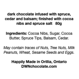 black text on a white background that reads, "dark chocolate infused with spruce,  cedar and balsam; finished with cocoa  nibs and spruce salt   80g Ingredients: Cocoa Nibs, Sugar, Cocoa  Butter, Spruce Tips, Balsam, Cedar. May contain traces of Nuts, Tree Nuts, Milk Peanuts, Wheat, Sesame Seeds and Eggs.    Happily Made in Orillia, Ontario DWNchocolate.com"