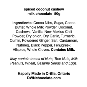 black text on a white background that reads, "spiced coconut cashew milk chocolate  50g Ingredients: Cocoa Nibs, Sugar, Cocoa  Butter, Whole Milk Powder, Coconut,  Cashews, Vanilla, New Mexico Chili  Powder, Dry onion, Dry Garlic, Turmeric,  Cumin, Powdered Ginger, Salt, Cardamom,  Nutmeg, Black Pepper, Fenugreek,  Allspice, Whole Cloves. Contains Milk. May contain traces of Nuts, Tree Nuts, Milk Peanuts, Wheat, Sesame Seeds and Eggs."