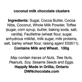 black text on a white background that reads, "coconut milk chocolate clusters Ingredients: Sugar, Cocoa Butter, Cocoa Nibs, Coconut, Whole Milk Powder, Toffee (sugar, corn syrup, butter, baking soda, salt, vanilla), Feuilletine (wheat flour, sugar, anhydrous milkfat, milk sugar, milk proteins, salt, barley wheat flour, raising agent E50011). Contains Milk and Wheat. 100g May contain traces of Nuts, Tree Nuts, Peanuts, Soy, Sesame Seeds and Eggs. Happily Made in Orillia, Ontario DWNchocolate.com"